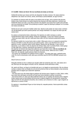 31.12.2008 - Diário do Herói: EU me manifesto de todas as formas
Goldsmith já disse que nesse caminho de despertar há altos e baixos. Às vezes estamos
despertos e às vezes nos vemos, ainda, amarrados à personalidade, ao ego humano.
Fui passear no bosque perto de casa e me sentei junto ao lago, sob a sombra das árvores.
Estava meio triste porque me sentia distante dos avanços dos dias anteriores. Lembrei que
Goldsmith disse que tudo o que Deus precisa é de alguém que possa ficar quieto para permitir
que sua presença se instale: Uma presença curadora, capaz de alcançar qualquer um na órbita
da nossa consciência.
Sentei-me em paz e procurei meditar sobre isso. Queria muito poder ser esse canal. Lembrei-
me da felicidade que senti quando pensei num amigo enfartado e fui capaz de sentir que ele
estava bem.
Eu estava curiosamente triste e silenciosa. De repente um colibri começou a cantar
insistentemente sobre minha cabeça. Ainda em meditação, ri para mim mesma e pensei:
- Será que esse colibri não tem nada para fazer além de ficar cantando justamente nessa
árvore?
Eu sempre medito lá e nunca havia visto o colibri. Olhei para cima e vi o pequeno passarinho
de bico vermelho e corpo tão escuro que parecia preto. Tudo o que ele fazia era ir de um
galhinho a outro, cantando sobre minha cabeça. Resolvi lhe dar atenção, o que o fez se
aproximar, a um metro e meio do alcance de minhas mãos, bem na minha frente. Achei graça
no fato dele não ir embora, parecendo que estava lá, cantando para mim.
De repente me lembrei das seguintes palavras que havia lido no livro: EU me manifesto de
todas as formas. Aquilo soou como um golpe na minha mente. Olhei de novo o colibri...
Para mim, de repente, aquilo pareceu Deus me dizendo:
- EU posso me manifestar em qualquer forma e agora... EU estou bem aqui, cantando para
você. Eu me fiz visível para você, para que se lembre que EU ESTOU MESMO sempre com
você.
Deus! Como eu chorei!
Naquele instante eu tive a certeza que aquele colibri ali cantando para mim, não estava ali à
toa. Ele ficou ali mais alguns minutos e se foi, deixando minha alma leve e feliz.
Ali, assim em Deus, eu fiquei um tempão até que vi um lagarto se aproximando. Ele me olhava
curioso e estava indo na direção de uma árvore próxima onde eu havia deixado umas bananas
picadas para os sagüis que costumam aparecer.
Pensei...
- Ah! Que pena que não deixei alguns pedaços de banana para o lagarto no chão. Notei, então,
que havia dois sanhaços comendo as frutas que havia deixado e pensei novamente.
- Se somos todos um, bem que eles poderiam deixar cair um pedaço de banana para o lagarto.
Antes mesmo que eu terminasse de pronunciar a palavra lagarto em pensamento, presenciei
algo incrível! Um dos pássaros levantou vôo e deixou cair a banana no chão. Logo o lagarto se
aproximou e comeu a fruta.
Eu apenas ri, maravilhada! Fiquei um bom tempo lá, naquele paraíso. Havia aprendido coisas
importantes.
 