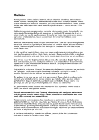 Meditação
Nunca podemos sentir a presença de Deus até que estejamos em silêncio. Silêncio físico e
mental. Por isso a meditação é a melhor forma de aquietar nossa existência terrena e permitir
que se estabeleça um estado de consciência que comporte essa manifestação. Talvez, quando
formos bons nisso, como Jesus o era, seremos capazes de fazer a conexão em meio a uma
multidão.
Goldsmith recomenda, para aprendizes como nós, três ou quatro minutos de meditação, três
vezes ao dia. Numa segunda fase, ele sugere que se medite até 12 vezes ao dia, de um a
cinco minutos por vez. Há aqueles capazes de meditar por horas, mas, como somos apenas
aprendizes e nada sabemos, nossos passos iniciais devem ser na medida do nosso
conhecimento.
Meditar é abrir um espaço no seu dia para pensar em Deus: Quem ele é e qual a relação entre
Ele e você. Procure um lugar tranqüilo e encontre a sua forma de meditar. Escolha um tema e
medite. Goldsmith sugere iniciar com uma afirmação do Evangelho, ou uma idéia simples
como: Deus é tudo.
A idéia não é ficar repetindo Deus é tudo, mas pegar uma linha de raciocínio e refletir no que
isso significa. Algo como: Deus é tudo. Tudo o que vejo é Deus manifesto. Então, eu sou Deus
manifesto. Assim como uma onda é uma com o oceano, assim também eu sou um com Deus...
Siga envolto nesse fluir de pensamentos até que sinta estar num estado de paz. A partir daí
tudo pode acontecer, ou nada. Você pode ser levado a um estado alterado de consciência ou
apenas ficar na paz, pensando sobre a verdade de Deus. De qualquer forma você abriu um
espaço para Deus em sua vida.
Vale a pena ler os livros de Goldsmith. Em todos eles, ele fala sobre o processo que ele chama
de Tratamento, que é esse momento de reclusão onde se faz o contato com nosso EU
superior. São descrições tão sublimes que eu não poderia fazê-lo melhor.
De qualquer forma, uma vez que você sinta a presença de Deus, estará, irremediavelmente,
sentindo uma felicidade enorme, plena e vai saber que nada lhe falta e que tudo está em
perfeita ordem. Segundo Goldsmith, quando ele está num trabalho de cura e sente essa
presença, ele sabe que a cura foi alcançada e pode voltar a sua vida normal.
Eu, pessoalmente, medito todos os dias, mas não vivo essa experiência sublime todas às
vezes. Sou apenas uma aprendiz, lembra?
Quando estamos sentindo essa Presença, não estamos mais meditando, estamos em
oração, porque orar não é pedir, dizer a Deus o que achamos que Ele deva fazer, mas
ouvir a Ele, comungar com sua existência.
Nesse momento podemos apenas ficar mergulhados no sentimento de plenitude, como
podemos também ser inspirados e ouvir algo que nos seja direcionado. Ainda não tive essa
experiência, mas Goldsmith diz ter ouvido essa voz, que ele descreve como mansa e suave,
que lhe fala algo que mereça reflexão posterior. Tudo o que ele escreveu nos seus livros, em
anos de estudo, foram revelações recebidas em meditação. Inspirações que o fizeram refletir e
encontrar as respostas que procurava.
A meditação pode levá-lo a experiências sublimes, capazes de lhe dar o que estamos
buscando, a certeza de Deus em nossas vidas.
 