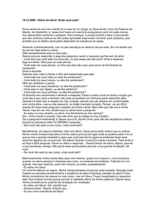 19.12.2008 - Diário do Herói: Onde você está?
Numa tarde em que meu marido foi à casa de um amigo, eu fiquei lendo o livro As Palavras do
Mestre, de Goldsmith, e, nesse livro havia um exercício excepcional, para mim pelo menos.
Vou descrevê-lo conforme o pratiquei. Para começar, é preciso levá-lo a sério e recomendo
que não continue a leitura se não quiser aproveitar esse exato momento para praticá-lo, pois
acredito que os efeitos alcançados dependem da seqüência de ações.
Sente-se confortavelmente, com os pés descalços ao alcance da sua vista. (Eu me sentei com
as pernas retas sobre a cama).
Olhe pausadamente para os seus pés ...
Depois procure responder a seguinte pergunta e sentir a resposta que lhe vem da alma:
- Você diria que você está nos seus pés, ou que esses pés são seus? Sinta a resposta.
Siga em frente. Olhe para as suas pernas.
- Você está nas suas pernas, ou diria que elas são suas, para servir de ferramenta de
transporte?
Sinta a resposta.
Estenda suas mãos à frente e olhe demoradamente para elas.
- Você está nas suas mãos ou elas lhe pertencem?
- Você está nos seus braços, ou eles lhe pertencem?
Olhe seu abdômen e pense.
- Você está nos seus intestinos, ou eles lhe pertencem?
- Você está no seu fígado, ou ele lhe pertence?
- Você está nos seus pulmões, ou eles lhe pertencem?
Vá fazendo isso seriamente e sentindo a resposta. Passo a passo você vai tendo a noção que
você não é seu corpo e também não pode se localizar em nenhuma parte específica dele.
Quando fui fazer isso a respeito do meu coração, percebi que ele pulsava em conformidade
com minha alma, mas eu não estava lá, no órgão chamado coração. Pensei: vai ser difícil
quando for fazer essa pergunta a respeito da minha mente. Mas notei que não era à minha
mente, mas sim ao meu cérebro que eu devia fazer a pergunta.
- Eu estou no meu cérebro, ou ele é uma ferramenta ao meu serviço?
Sim, minha mente é atuante, mas não sinto que eu esteja no meu cérebro.
Daí a pergunta fundamental. E depois que a fiz, fechei o livro para não dar seqüência à leitura
porque eu precisava obter EU MESMA a resposta.
- Seu você não está no seu corpo, onde você está?
Mentalmente, por alguns instantes, mas com afinco, fiquei procurando onde é que eu estava.
Minha mente rondava toda área a minha volta à procura do lugar onde eu poderia estar e foi aí
que eu tive a grande revelação e peço que você pare de ler agora se pretender fazer esse
exercício alguma vez na sua vida. Se estiver fazendo o exercício nesse momento. Pare de ler e
se faça a SUA pergunta. Feche os olhos e responda... Haverá tempo de sobra, depois, para ler
o que aconteceu comigo. Não perca essa oportunidade para ter a sua grande revelação. De
novo:
- Se você não está no seu corpo, onde você está?
Silenciosamente minha mente falou para mim mesma, quase num sussurro, como acontece
quando um aluno assopra a resposta para outro, na presença do professor. Falando em voz
audível, mas bem baixinho, para mim mesma, eu disse, pausadamente:
- Eu estou em Deus.
Um enorme silêncio se seguiu. Minha mente precisava incorporar essa verdade. Naquele exato
instante eu percebia sensitivamente a existência do plano Espiritual, paralelo ao plano Físico.
Minha consciência não estava no meu corpo, mas em Deus. Fiquei mergulhada no assombro
total. Num êxtase incrível porque percebi a realidade última da minha essência. Depois disso,
minha consciência foi pulando de revelação em revelação.
- Eu estou em Deus! Daí, percebi que...
- Sempre estive! Depois, entendi que...
- Eu sou uma consciência de Deus!
 