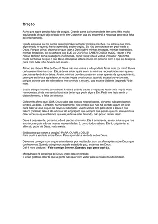Oração
Acho que agora preciso falar de oração. Grande parte da humanidade tem uma idéia muito
equivocada do que seja oração e foi em Goldsmith que eu encontrei a resposta para essa falta
de entendimento.
Desde pequena eu me sentia desconfortável ao fazer minhas orações. Eu achava que tinha
algo errado no que eu havia aprendido sobre oração. Eu não concordava em pedir nada a
Deus. Porque, afinal, deveria ter que falar a Deus sobre minhas tristezas, minhas frustrações,
minhas limitações, se eu achava que ELE JÁ DEVERIA SABER DISSO TUDO. Rezar o Pai
Nosso também tinha passagens incômodas, como “Seja feita a Vossa Vontade”. Não tinha
muita confiança de que o que Deus desejasse estaria muito em sintonia com o que eu desejava
para mim. Mas, não deveria ser assim...
Afinal, eu não era filha de Deus? Deus não me amava e não poderia fazer tudo por mim? Havia
certo ressentimento no ar. Ele já devia saber quais eram as minhas necessidades sem que eu
precisasse lembrá-Lo delas. Assim, minhas orações passaram a ser apenas de agradecimento,
pelo que eu tinha a agradecer, e muitas vezes uma bronca, quando estava brava com ele,
porque achava que ele não estava me ouvindo e, é claro, que estava distante (separado?) de
mim.
Essas crenças infantis persistiram. Mesmo quando adulta e capaz de fazer uma oração mais
harmoniosa, ainda me sentia frustrada de ter que pedir algo a Ele. Pedir me fazia sentir o
distanciamento, a falta de sintonia.
Goldsmith afirma que, SIM, Deus sabe das nossas necessidades, portanto, não precisamos
lembrá-Lo delas. Também, humoradamente, nos lembra que não há sentido algum em orar
para dizer a Deus o que ele deve ou não fazer. Quem somos nós para dizer a Deus o que
fazer? (rsrsrsrs) Isso é tão óbvio e tão engraçado que sempre que penso que nos atrevemos a
dizer a Deus o que achamos que ele já devia estar fazendo, não posso deixar de rir.
Deus é onipresente, portanto, não é preciso chamá-lo. Ele é onisciente, assim, sabe o que nos
acontece e quais são as nossas necessidades. E, como todos sabem, Ele é, onipotente, e,
além do poder de Deus, nada existe.
Então para que serve a oração? PARA OUVIR A DEUS!
Para ouvir a verdade sobre Deus. Para aprender a verdade sobre Deus.
Devemos começar com o que entendemos por meditação, com as afirmações sobre Deus que
conhecemos. Quando atingirmos aquele estado de paz, estamos em Deus.
Daí é hora de dizer: - Fale comigo Senhor. Eu estou aqui para ouvi-Lo.
Mergulhado na presença de Deus, você está em oração.
E é tão gostoso estar lá que a gente não quer nem voltar para o nosso mundo limitado.
 