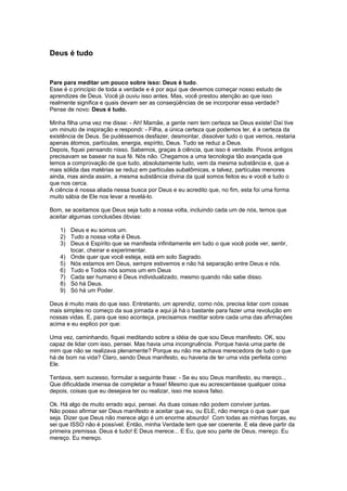 Deus é tudo
Pare para meditar um pouco sobre isso: Deus é tudo.
Esse é o princípio de toda a verdade e é por aqui que devemos começar nosso estudo de
aprendizes de Deus. Você já ouviu isso antes. Mas, você prestou atenção ao que isso
realmente significa e quais devam ser as conseqüências de se incorporar essa verdade?
Pense de novo: Deus é tudo.
Minha filha uma vez me disse: - Ah! Mamãe, a gente nem tem certeza se Deus existe! Daí tive
um minuto de inspiração e respondi: - Filha, a única certeza que podemos ter, é a certeza da
existência de Deus. Se pudéssemos desfazer, desmontar, dissolver tudo o que vemos, restaria
apenas átomos, partículas, energia, espírito, Deus. Tudo se reduz a Deus.
Depois, fiquei pensando nisso. Sabemos, graças à ciência, que isso é verdade. Povos antigos
precisavam se basear na sua fé. Nós não. Chegamos a uma tecnologia tão avançada que
temos a comprovação de que tudo, absolutamente tudo, vem da mesma substância e, que a
mais sólida das matérias se reduz em partículas subatômicas, e talvez, partículas menores
ainda, mas ainda assim, a mesma substância divina da qual somos feitos eu e você e tudo o
que nos cerca.
A ciência é nossa aliada nessa busca por Deus e eu acredito que, no fim, esta foi uma forma
muito sábia de Ele nos levar a revelá-lo.
Bom, se aceitamos que Deus seja tudo a nossa volta, incluindo cada um de nós, temos que
aceitar algumas conclusões óbvias:
1) Deus e eu somos um.
2) Tudo a nossa volta é Deus.
3) Deus é Espírito que se manifesta infinitamente em tudo o que você pode ver, sentir,
tocar, cheirar e experimentar.
4) Onde quer que você esteja, está em solo Sagrado.
5) Nós estamos em Deus, sempre estivemos e não há separação entre Deus e nós.
6) Tudo e Todos nós somos um em Deus
7) Cada ser humano é Deus individualizado, mesmo quando não sabe disso.
8) Só há Deus.
9) Só há um Poder.
Deus é muito mais do que isso. Entretanto, um aprendiz, como nós, precisa lidar com coisas
mais simples no começo da sua jornada e aqui já há o bastante para fazer uma revolução em
nossas vidas. E, para que isso aconteça, precisamos meditar sobre cada uma das afirmações
acima e eu explico por que:
Uma vez, caminhando, fiquei meditando sobre a idéia de que sou Deus manifesto. OK, sou
capaz de lidar com isso, pensei. Mas havia uma incongruência. Porque havia uma parte de
mim que não se realizava plenamente? Porque eu não me achava merecedora de tudo o que
há de bom na vida? Claro, sendo Deus manifesto, eu haveria de ter uma vida perfeita como
Ele.
Tentava, sem sucesso, formular a seguinte frase: - Se eu sou Deus manifesto, eu mereço...
Que dificuldade imensa de completar a frase! Mesmo que eu acrescentasse qualquer coisa
depois, coisas que eu desejava ter ou realizar, isso me soava falso.
Ok. Há algo de muito errado aqui, pensei. As duas coisas não podem conviver juntas.
Não posso afirmar ser Deus manifesto e aceitar que eu, ou ELE, não mereça o que quer que
seja. Dizer que Deus não merece algo é um enorme absurdo! Com todas as minhas forças, eu
sei que ISSO não é possível. Então, minha Verdade tem que ser coerente. E ela deve partir da
primeira premissa. Deus é tudo! E Deus merece... E Eu, que sou parte de Deus, mereço. Eu
mereço. Eu mereço.
 