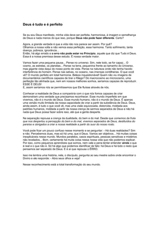 Deus é tudo e é perfeito
Se eu sou Deus manifesto, minha vida deve ser perfeita, harmoniosa, à imagem e semelhança
de Deus e nada menos do que isso, porque Deus não pode fazer diferente. Certo?
Agora, a grande verdade é que a vida não nos parece ser assim. Por quê?
Olhamos a nossa volta e não vemos essa perfeição, essa harmonia. Tanto sofrimento, tanta
doença, pobreza, ignorância...
Então, há algo errado e o erro não pode estar no Princípio, aquele que diz que Tudo é Deus.
Essa é a nossa premissa desse estudo. É nossa verdade maior.
Vamos fazer uma pequena pausa... Pense no universo. Sim, nele todo, se for capaz... O
cosmo, as estrelas, os planetas... Pense na terra, pequenina frente ao tamanho do Universo,
mas gigante vista daqui do nosso ponto de vista. Pense na natureza onde não tenha havido
interferência do homem. Pense nas selvas, no oceano, nas imensas cordilheiras. O que você
vê? O mundo perfeito em total harmonia. Beleza inquestionável! Quem não viu imagens de
documentários científicos capazes de tirar o fôlego? Do macrocosmo ao microcosmo, uma
perfeição tão alinhada que, nem em nossos melhores sonhos, seríamos capazes de reproduzir.
ESSE É DEUS!
E, assim seríamos nós se permitíssemos que Ele fluísse através de nós.
Conhecer a realidade de Deus e compará-la com o que nós fomos capazes de criar
demonstram uma verdade que precisamos reconhecer. Esse mundo imperfeito em que
vivemos, não é o mundo de Deus. Esse mundo humano, não é o mundo de Deus. É apenas
uma versão muito limitada da nossa capacidade de criar a partir da substância de Deus. Deus,
ainda assim, é tudo o que você vê, mas uma visão equivocada, distorcida, moldada aos
padrões humanos, moldada a partir da nossa crença de sermos separados de Deus e não há
nada que Deus possa fazer sobre isso, até que a gente desperte.
Na separação repousa a crença da dualidade, do bem e do mal. Desde que comemos da fruta
que nos despertou a percepção do bem e do mal, vivemos separados de Deus, destituídos do
paraíso e obrigados a criar a nossa realidade a partir do suor do nosso rosto.
Você pode ficar um pouco confuso nesse momento e se perguntar: - Há duas realidades? Sim
e não. Percebemos duas, mas só há uma, que é Deus. Vamos ser objetivos... Há muitas coisas
inexplicáveis nesse mundo. Mundos paralelos, casos espirituais, pessoas sensitivas e mistérios
não revelados... Bom, certamente há muita coisa nessa nossa vida que não podemos explicar.
Por isso, como pequenos aprendizes que somos, nem vale a pena tentar entender ainda o que
é real e o que não é. Só há algo que podemos identificar de fato: há Deus e há todo o resto que
pensamos ser separado de Deus. E é aí que repousa o ÊRRO.
Isso me lembra uma história, nela, o discípulo, pergunta ao seu mestre sobre onde encontrar o
Divino e ele responde: - Abra seus olhos e veja!
Nesse reconhecimento está a total transformação do seu mundo.
 