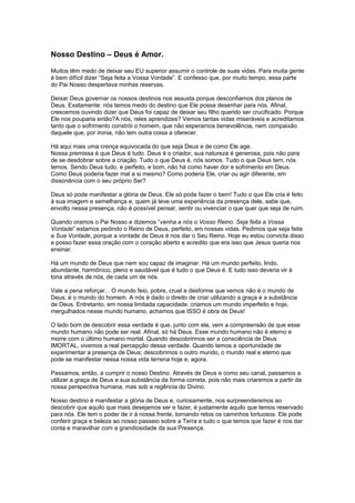 Nosso Destino – Deus é Amor.
Muitos têm medo de deixar seu EU superior assumir o controle de suas vidas. Para muita gente
é bem difícil dizer “Seja feita a Vossa Vontade”. E confesso que, por muito tempo, essa parte
do Pai Nosso despertava minhas reservas.
Deixar Deus governar os nossos destinos nos assusta porque desconfiamos dos planos de
Deus. Exatamente: nós temos medo do destino que Ele possa desenhar para nós. Afinal,
crescemos ouvindo dizer que Deus foi capaz de deixar seu filho querido ser crucificado. Porque
Ele nos pouparia então?A nós, reles aprendizes? Vemos tantas vidas miseráveis e acreditamos
tanto que o sofrimento constrói o homem, que não esperamos benevolência, nem compaixão
daquele que, por ironia, não tem outra coisa a oferecer.
Há aqui mais uma crença equivocada do que seja Deus e de como Ele age.
Nossa premissa é que Deus é tudo. Deus é o criador, sua natureza é generosa, pois não para
de se desdobrar sobre a criação. Tudo o que Deus é, nós somos. Tudo o que Deus tem, nós
temos. Sendo Deus tudo, e perfeito, e bom, não há como haver dor e sofrimento em Deus.
Como Deus poderia fazer mal a si mesmo? Como poderia Ele, criar ou agir diferente, em
dissonância com o seu próprio Ser?
Deus só pode manifestar a glória de Deus. Ele só pode fazer o bem! Tudo o que Ele cria é feito
à sua imagem e semelhança e, quem já teve uma experiência da presença dele, sabe que,
envolto nessa presença, não é possível pensar, sentir ou vivenciar o que quer que seja de ruim.
Quando oramos o Pai Nosso e dizemos “venha a nós o Vosso Reino. Seja feita a Vossa
Vontade” estamos pedindo o Reino de Deus, perfeito, em nossas vidas. Pedimos que seja feita
a Sua Vontade, porque a vontade de Deus é nos dar o Seu Reino. Hoje eu estou convicta disso
e posso fazer essa oração com o coração aberto e acredito que era isso que Jesus queria nos
ensinar.
Há um mundo de Deus que nem sou capaz de imaginar. Há um mundo perfeito, lindo,
abundante, harmônico, pleno e saudável que é tudo o que Deus é. E tudo isso deveria vir à
tona através de nós, de cada um de nós.
Vale a pena reforçar... O mundo feio, pobre, cruel e desforme que vemos não é o mundo de
Deus; é o mundo do homem. A nós é dado o direito de criar utilizando a graça e a substância
de Deus. Entretanto, em nossa limitada capacidade, criamos um mundo imperfeito e hoje,
mergulhados nesse mundo humano, achamos que ISSO é obra de Deus!
O lado bom de descobrir essa verdade é que, junto com ela, vem a compreensão de que esse
mundo humano não pode ser real. Afinal, só há Deus. Esse mundo humano não é eterno e
morre com o último humano mortal. Quando descobrirmos ser a consciência de Deus
IMORTAL, vivemos a real percepção dessa verdade. Quando temos a oportunidade de
experimentar a presença de Deus; descobrimos o outro mundo, o mundo real e eterno que
pode se manifestar nessa nossa vida terrena hoje e, agora.
Passamos, então, a cumprir o nosso Destino. Através de Deus e como seu canal, passamos a
utilizar a graça de Deus e sua substância da forma correta, pois não mais criaremos a partir da
nossa perspectiva humana, mas sob a regência do Divino.
Nosso destino é manifestar a glória de Deus e, curiosamente, nos surpreenderemos ao
descobrir que aquilo que mais desejamos ser e fazer, é justamente aquilo que temos reservado
para nós. Ele tem o poder de ir à nossa frente, tornando retos os caminhos tortuosos. Ele pode
conferir graça e beleza ao nosso passeio sobre a Terra e tudo o que temos que fazer é nos dar
conta e maravilhar com a grandiosidade da sua Presença.
 