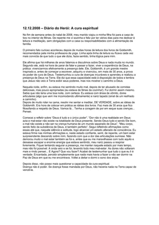 12.12.2008 – Diário do Herói: A cura espiritual
No fim de semana antes do natal de 2008, meu marido viajou e minha filha foi para a casa de
tios no interior de Minas. De repente me vi sozinha e feliz por ter vários dias para me dedicar à
leitura e meditação, sem obrigações com a casa ou responsabilidades com a alimentação da
família.
O primeiro fato curioso aconteceu depois de muitas horas de leitura dos livros de Goldsmith,
recomendados pela minha professora de yoga. Linha após linha de leitura eu ficava cada vez
mais convicta de que tudo o que ele dizia, fazia sentido, tinha lógica para mim.
Ele afirma que há milhares de anos falamos e discutimos sobre Deus e nada muda no mundo.
Segundo ele, está na hora de parar de falar e passar a fazer, viver a experiência de Deus, na
prática: vivenciarmos efetivamente a presença dele. Ele, Goldsmith, é um grande mestre
inspirado e, antes de começar a escrever, adquiriu e vivenciou, em mais de 30 anos, a prova
do poder de cura de Deus. Testemunhou a cura de doenças incuráveis e aprendeu e realizou a
presença de Deus na Terra. Ele diz que essa capacidade está à disposição de todos e lembra
que Jesus não veio à Terra exibir seus poderes, mas nos mostrar o caminho a Deus.
Naquela noite, enfim, eu estava me sentindo muito mal, depois de ter abusado de comidas
deliciosas, mas pouco apropriadas (eu estava de férias da cozinha!). Fui dormir assim mesmo.
Sabia que não teria uma boa noite, com certeza. Eu estava com ânsia de vômito, dores
articulares (algo que vem me incomodando ultimamente) e nariz tapado (sinal de um resfriado
a caminho).
Depois de muito rolar na cama, resolvi me sentar e meditar, DE VERDADE, sobre as idéias de
Goldsmith. Era hora de colocar em prática as idéias dos livros. Faz mais de 30 anos que fico
filosofando a respeito de Deus. Vamos lá... Tenha a coragem de por em xeque suas crenças...
Pensei.
Comecei a refletir sobre “Deus é tudo e o único poder”. “Dor não é uma realidade em Deus:
azia e mal-estar não existe na totalidade de Deus presente. Sendo Deus tudo e sendo Ele bom,
o mal não existe a não ser na crença humana de um mundo separado de Deus”. “Meu corpo,
sendo feito da substância de Deus, é também perfeito”. Segui refletindo afirmações como
essas até que, naquele silêncio e solitude, logo alcancei um estado alterado de consciência. Eu
estava firme nas minhas afirmações e, neste estado confiante, senti, de repente, um bem estar
surpreendente descendo sobre mim, fazendo com que a dor das articulações sumisse. Não
demorou muito o mal estar também se foi e, antes que eu me maravilhasse com tudo aquilo e
deixasse escapar a enorme energia que estava sentindo, meu nariz passou a respirar
livremente. Fiquei tentando segurar a presença, me manter naquele estado por mais tempo,
mas não foi possível. A onda veio e se foi, levando todo meu mal-estar. As dores não voltaram
mais e rindo pensei... E Agora? Que vou fazer? Acabei de testemunhar que tudo o que eu li é
verdade. Encantada, percebi simplesmente que nada mais havia a fazer a não ser dormir na
Paz de Deus em que eu me encontrava. Voltei a deitar e dormi o sono dos anjos.
Depois disso, não posso mais questionar a capacidade da cura espiritual.
Doença não é poder. Se doença fosse mandada por Deus, não haveria nada na Terra capaz de
vencê-la.
 