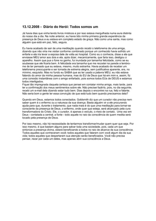 13.12.2008 - Diário do Herói: Todos somos um
Já havia dias que vinha lendo livros místicos e por isso estava mergulhada numa aura distinta
do nosso dia a dia. Na noite anterior, eu havia tido minha primeira grande experiência da
presença de Deus e eu estava em completo estado de graça. Não como uma santa, mas como
alguém que está em paz, feliz, segura.
Eu havia acabado de sair de uma meditação quando recebi o telefonema de uma amiga,
dizendo que não viria me visitar conforme combinado porque um conhecido havia sofrido um
enfarte e ela iria levar a esposa dele de volta ao hospital. Como eu o conhecia, disse a ela que
enviasse MEU amor aos dois e ela, após dizer, mecanicamente, que faria isso, desligou o
aparelho. Assim que pus o fone no ganho, fui inundada por tamanha felicidade, como se eu
soubesse que ele ficaria bem. A felicidade era tamanha que me recostei na parede e lembro-
me de ter pensado que eu estava, mesmo, muito estranha. Havia acabado de receber um
telefonema preocupante e ser tomada de extrema alegria, sem justificativa aparente, era, no
mínimo, esquisito. Mas no fundo eu SABIA que ao ter usado a palavra MEU, eu não estava
falando do amor da minha pessoa humana, mas do EU de Deus que há em mim e, assim, fiz
uma conexão instantânea com o amigo enfartado, pois somos todos EUs de DEUS e estamos
todos interligados.
Fiquei tão impregnada daquela certeza que pensei em contatar minha amiga, mais tarde, para
ter a confirmação dos meus sentimentos sobre ele. Não precisei fazê-lo, pois, no dia seguinte,
recebi um e-mail dela dizendo estar tudo bem. Dias depois o encontrei na rua, feliz e falante.
Não seria bom a gente ter essa convicção de que está tudo bem quando precisamos dela?
Quando em Deus, estamos todos conectados. Goldsmith diz que um curador não precisa nem
saber quem é o enfermo ou a natureza da sua doença. Basta alguém vir a ele procurando
ajuda para que, durante o tratamento, que nada mais é do que uma meditação para tornar-se
consciente da presença de Deus, o enfermo, onde quer que esteja, será alcançado pela cura
transformadora do Cristo. Ele, o curador, é apenas o veículo, o meio de contato. Uma vez em
Deus - contatada a central, a fonte - todo aquele no raio da consciência de quem medita será
tocado pela presença de Deus.
Por isso mesmo, não há necessidade de tentarmos transformar/mudar quem quer que seja. Por
isso mesmo, é que bastam alguns para salvar toda uma sociedade, pois, cada um que
sintonize a presença divina, estará beneficiando a todos no raio de alcance da sua consciência.
Todos aqueles que conheceram você; todos aqueles que falaram com você algum dia da sua
vida; todos aqueles que despertaram sua atenção serão beneficiados. Você não precisa
pensar, rezar por cada um deles, mas apenas abrir sua consciência a Deus.
 