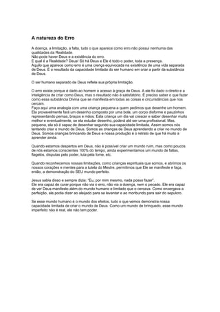 A natureza do Erro
A doença, a limitação, a falta, tudo o que aparece como erro não possui nenhuma das
qualidades da Realidade.
Não pode haver Deus e a existência do erro.
E qual é a Realidade? Deus! Só há Deus e Ele é todo o poder, toda a presença.
Aquilo que aparece como erro é uma crença equivocada na existência de uma vida separada
de Deus. É o resultado da capacidade limitada do ser humano em criar a partir da substância
de Deus.
O ser humano separado de Deus reflete sua própria limitação.
O erro existe porque é dado ao homem o acesso à graça de Deus. A ele foi dado o direito e a
inteligência de criar como Deus, mas o resultado não é satisfatório. É preciso saber o que fazer
como essa substância Divina que se manifesta em todas as coisas e circunstâncias que nos
cercam.
Faço aqui uma analogia com uma criança pequena a quem pedimos que desenhe um homem.
Ela provavelmente fará um desenho composto por uma bola, um corpo disforme e pauzinhos
representando pernas, braços e mãos. Esta criança um dia vai crescer e saber desenhar muito
melhor e eventualmente, se ela estudar desenho, poderá até ser uma profissional. Mas,
pequena, ela só é capaz de desenhar segundo sua capacidade limitada. Assim somos nós
tentando criar o mundo de Deus. Somos as crianças de Deus aprendendo a criar no mundo de
Deus. Somos crianças brincando de Deus e nossa produção é o retrato de que há muito a
aprender ainda.
Quando estamos despertos em Deus, não é possível criar um mundo ruim, mas como poucos
de nós estamos conscientes 100% do tempo, ainda experimentamos um mundo de faltas,
flagelos, disputas pelo poder, luta pela fome, etc.
Quando reconhecemos nossas limitações, como crianças espirituais que somos, e abrimos os
nossos corações e mentes para a tutela do Mestre, permitimos que Ele se manifeste e faça,
então, a demonstração do SEU mundo perfeito.
Jesus sabia disso e sempre dizia: “Eu, por mim mesmo, nada posso fazer”.
Ele era capaz de curar porque não via o erro, não via a doença, nem o pecado. Ele era capaz
de ver Deus manifesto além do mundo humano e limitado que o cercava. Como enxergava a
perfeição, ele podia dizer ao aleijado para se levantar e ao moribundo para sair do sepulcro.
Se esse mundo humano é o mundo dos efeitos, tudo o que vemos demonstra nossa
capacidade limitada de criar o mundo de Deus. Como um mundo de brinquedo, esse mundo
imperfeito não é real, ele não tem poder.
 