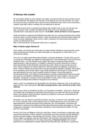 A Doença não é poder
Se você estiver doente ou amar alguém que esteja, recomendo antes de tudo que leia os livros
de Joel Goldsmith. Ele dedicou sua vida para curar pessoas com enorme sucesso. Foi o dom
da cura que o levou a estudar tudo o que eu procuro transcrever aqui. Ele é um ser iluminado e
ninguém pode falar melhor a respeito da cura espiritual do que ele.
Da leitura de seus livros, eu aprendi que doença não é poder e que a cura, do que quer que
seja, é possível. Hoje, acredito verdadeiramente nisso e tive uma experiência pessoal
inquestionável. Você pode ler sobre isso em: 12.12.2008 – Diário do Herói: A cura espiritual
Gosto de lembrar as palavras de Goldsmith que dizem que se a doença houvesse sido enviada
por Deus nada no mundo poderia vencê-la. Todas as doenças que conhecemos têm relatos de
curas, às vezes milagrosas. Assim como o medo, a doença é um sinal de que não estamos
vivendo na plenitude de Deus.
Mas o mais importante a se aprender sobre isso é o seguinte:
Não é nossa culpa. Nunca é!
Como culpar uma criança que nada sabe, por estar doente? Herdamos nossas crenças, quem
sabe até trazemo-las conosco em cada encarnação, ou impregnado no nosso DNA, ou no
inconsciente coletivo...
Uma vez li um artigo sobre Ressonância Mórfica, de Rupert Sheldrake. O artigo afirma que há
um campo de informação que captamos instintivamente, inconscientemente e que há provas da
existência disso. Um dos exemplos que citados fala sobre um pesquisa feita durante a
segunda guerra. Antes da guerra, na Inglaterra, passarinhos haviam aprendido a romper o
lacre das garrafas de leite deixadas nas portas das casas. Notou-se que quando isso teve
início, logo os pássaros da mesma espécie em diversos lugares da Inglaterra começaram a
fazer o mesmo. Mesmo que tivesse sido uma ação passada de geração a geração, não poderia
ter se espalhado de forma tão rápida. Logo atingiu passarinhos da Europa. O mais curioso é
que essa espécie não vive muito e quando a guerra começou, houve interrupção do
fornecimento de leite. Anos depois do final da guerra, quando a distribuição do leite nas portas
das casas foi normalizada, imediatamente os passarinhos da mesma espécie, mas de novas
gerações, começaram a romper o lacre das garrafas em todo o país. A isso, os cientistas
chamaram de Ressonância Mórfica. Pesquise mais na Internet.
Assim, você é um receptáculo de informações que não foram criadas por você, mas aceitas de
alguma forma e até incorporadas. Não fique se perguntando o que você fez de errado. Você
nada fez.
Nosso corpo é feito da substância de Deus, da Consciência manifesta – feita carne. Apesar de
ser matéria, ele é composto por partículas microcósmicas, que nada mais são do que energia.
Assim, ele é espírito, Espírito de Deus. Deveria ser perfeito e se renovar constantemente na
consciência elevada do EU SOU.
Entretanto, nós nos sentimos separados de Deus: nós aqui, no nosso mundo imperfeito, e Ele
lá, no céu, intocável. Nós o vemos apenas como O Todo Poderoso que, por uma razão que
desconhecemos, permite todo esse nosso sofrimento. Daí, erroneamente, concluímos que
merecemos a nossa dor (só podemos ter feito algo errado para receber tal castigo) e, com isso,
(resignados, magoados e até ressentidos) reforçamos nosso distanciamento Dele. Um ciclo
sem fim e equivocado.
No livro Um Curso em Milagres é dito que, para Deus, intervir é reconhecer a separação, algo
que ele não reconhece. Intervir, também, é reconhecer que Suas crianças não são perfeitas e
portanto não são imagem e semelhança de Si mesmo. Seria o mesmo que afirmar que elas
fracas, frágeis e incapazes, algo que Ele também não reconhece. Que pode Deus fazer se
enxergamos o “Poodle Branco”? Ver artigo desse blog: A hipnose humana. Ele só pode
esperar que nós despertemos. Manda centenas de sinais para que acordemos e, quando de
 