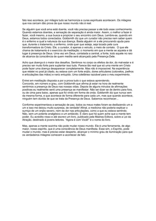 fato isso acontece, por milagre tudo se harmoniza e curas espirituais acontecem. Os milagres
que nos cercam dão prova de que nosso mundo não é real.
Se alguém que você ama está doente, você não precisa passar a ele todo esse conhecimento.
Quando estamos doentes, a sensação de separação é ainda maior. Assim, o melhor a fazer é
fazer, você mesmo, a sua busca e propiciar o seu encontro com Deus. Lembre-se, quando em
Deus, estamos todos conectados. Goldsmith diz que um curador não precisa nem saber quem
é o enfermo e qual a natureza da sua doença. Basta alguém vir a ele procurando ajuda para
que, durante o tratamento, o enfermo, onde quer que esteja, seja tocado pela cura
transformadora do Cristo. Ele, o curador, é apenas o veículo, o meio de contato. O que ele
chama de tratamento é o exercício da meditação: o momento em que a mente se aquieta e dá
lugar à presença de Deus. Uma vez em Deus, contatada a central, a fonte, todo aquele no raio
de alcance da consciência de quem medita será alcançado pela Presença Dele.
Acho que doença é o maior dos desafios. Sentimos no corpo os efeitos da dor, do mal-estar e é
preciso ser muito forte para suplantar isso tudo. Parece tão real que só uma mente em Cristo
pode fazer uma doença desaparecer completamente. Mas não é impossível. Na experiência
que relatei no post já citado, eu estava com um forte enjôo, dores articulares (cotovelos, joelhos
e articulações das mãos) e nariz entupido. Uma coletânea razoável para o meu experimento.
Entrei em meditação disposta a por a prova tudo o que estava aprendendo.
Concordo, em número e grau, com Goldsmith que afirma já estar na hora de realmente
sentirmos a presença de Deus nas nossas vidas. Depois de alguns minutos de afirmações
positivas eu realmente senti uma presença se manifestar. Não sei dizer se de dentro para fora,
ou de cima para baixo, apenas que foi vindo em forma de onda. Goldsmith diz que nunca vem
da mesma forma, e que acontece de forma diferente para cada um, mas que quando acontece,
ninguém tem dúvida de que se trata da Presença de Deus. Sabemos reconhecer...
Conforme experimentava a sensação de paz, todos os meus males foram se desfazendo um a
um e isso me deixou muito surpresa, de verdade! Afinal, a medicina não poderia explicar o
sumiço de um enjôo severo, nem da dor nas articulações, como a que eu estava sentindo.
Não, sem um potente analgésico e um antiácido. É claro que há quem ache que a mente tem
poder. Eu acredito nisso e até escrevi um livro, publicado pela Madras Editora, sobre a Lei da
Atração, destinado à jovens leitores. “Agora é com Você!” é o nome do livro.
Mas, apenas a mente sozinha não pode mudar nosso mundo. Ela é uma ferramenta, de algo
maior, nosso espírito, que é uma consciência de Deus manifesta. Esse sim, o Espírito, pode
mudar o mundo, mas é preciso estar desperto, alcançar o mínimo grau de iluminação para que
os verdadeiros milagres comecem a acontecer de fato.
 