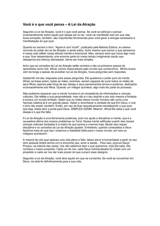 Você é o que você pensa – A Lei da Atração
Segundo a Lei da Atração, você é o que você pensa. Se você se esforçar e pensar
incansavelmente sobre aquilo que deseja ser ou ter, você vai manifestar isso em sua vida.
Suas emoções, também, são importantes ferramentas para você gerar a energia necessária à
manifestação do que quer.
Quando eu escrevi o livro: “Agora é com Você!”, publicado pela Madras Editora, eu estava
convicta do poder da Lei da Atração, e ainda estou. Acho mesmo que somos o que pensamos
e nossa vida reflete nossa atitude mental e emocional. Mas, sempre senti que havia algo mais
e que, ficar despendendo uma enorme parte do nosso tempo imaginando aquilo que
desejamos era esforço demasiado. Devia ser mais simples.
Acho que os conceitos da Lei da Atração estão corretos e são os primeiros passos de
aprendizes como nós. Afinal, somos responsáveis pelo mundo que construímos. Minha busca
vem de longe e apesar de acreditar na Lei da Atração, havia perguntas sem respostas.
Goldsmith me deu respostas para essas perguntas. Ele questiona o poder puro da mente.
Afinal, se fosse assim, todas as mães, sozinhas, seriam capazes de curar todos os males de
seus filhos, apenas pela força de seu desejo e seus pensamentos ternos e positivos, dedicados
incansavelmente aos filhos. Quando um milagre acontece, algo mais fez parte do processo.
Não podemos esquecer que a mente humana é um receptáculo de informações e crenças
culturais. Ela reflete a sua personalidade, mas não é o seu espírito e por isso mesmo é limitada
e produz um mundo limitado. Saber que os males desse mundo humano são como uma
hipnose coletiva já é um grande passo. Saber e reconhecer a verdade de que Em Deus, o mal,
o erro não existe, também. Então, em vez de ficar exaustivamente mentalizando o que quer
que seja, basta abrir a porta para Deus. SIMPLES ASSIM. Mesmo! Afinal Ele sabe o que você
deseja e o que lhe falta.
A Lei da Atração é uma ferramenta poderosa, pois nos ajuda a disciplinar a mente, que é a
causadora última dos nossos problemas na Terra. Nossa mente edificada a partir das nossas
crenças culturais herdadas é a matriz do que somos e vivemos hoje. Mudar isso requer
disciplina e os conceitos da Lei da Atração ajudam. Entretanto, quando conectados a Deus
fazemos mais do que isso: trazemos a realidade Dele para o nosso mundo, por isso os
milagres acontecem.
A maioria de nós quer apenas uma vida plena e feliz; talvez servir à humanidade a partir do seu
dom pessoal (todos temos um) e encontrar paz, amor e saúde... Para isso, procure Deus!
Porque, na maioria das vezes, nós não sabemos bem o que queremos, mas Ele sabe. Ele
conhece o nosso propósito. Cada um de nós, cada Deus individualizado foi criado com um
propósito e nada vai nos dar mais prazer do que cumprir esse desígnio.
Segundo a Lei da Atração, você atrai aquilo em que se concentra. Se você se concentrar em
Deus, vai atraí-lo definitivamente para a sua vida.
 