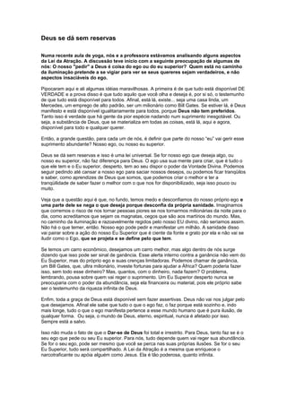 Deus se dá sem reservas
Numa recente aula de yoga, nós e a professora estávamos analisando alguns aspectos
da Lei da Atração. A discussão teve início com a seguinte preocupação de algumas de
nós: O nosso "pedir" a Deus é coisa do ego ou do eu superior? Quem está no caminho
da iluminação pretende a se vigiar para ver se seus quereres sejam verdadeiros, e não
aspectos insaciáveis do ego.
Pipocaram aqui e ali algumas idéias maravilhosas. A primeira é de que tudo está disponível DE
VERDADE e a prova disso é que tudo aquilo que você olha e deseja é, por si só, o testemunho
de que tudo está disponível para todos. Afinal, está lá, existe... seja uma casa linda, um
Mercedes, um emprego de alto padrão, ser um milionário como Bill Gates. Se estiver lá, é Deus
manifesto e está disponível igualitariamente para todos, porque Deus não tem preferidos.
Tanto isso é verdade que há gente da pior espécie nadando num suprimento inesgotável. Ou
seja, a substância de Deus, que se materializa em todas as coisas, está lá, aqui e agora,
disponível para todo e qualquer querer.
Então, a grande questão, para cada um de nós, é definir que parte do nosso “eu” vai gerir esse
suprimento abundante? Nosso ego, ou nosso eu superior.
Deus se dá sem reservas e isso é uma lei universal. Se for nosso ego que deseja algo, ou
nosso eu superior, não faz diferença para Deus. O ego usa sua mente para criar, que é tudo o
que ele tem e o Eu superior, desperto, tem ao seu dispor o poder da Vontade Divina. Podemos
seguir pedindo até cansar a nosso ego para saciar nossos desejos, ou podemos ficar tranqüilos
e saber, como aprendizes de Deus que somos, que podemos criar o melhor e ter a
tranqüilidade de saber fazer o melhor com o que nos for disponibilizado, seja isso pouco ou
muito.
Veja que a questão aqui é que, no fundo, temos medo e desconfiamos do nosso próprio ego e
uma parte dele se nega o que deseja porque desconfia da própria sanidade. Imaginamos
que corremos o risco de nos tornar pessoas piores se nos tornarmos milionárias da noite para o
dia, como acreditamos que sejam os magnatas, cegos que são aos martírios do mundo. Mas,
no caminho da iluminação e razoavelmente regidos pelo nosso EU divino, não seríamos assim.
Não há o que temer, então. Nosso ego pode pedir e manifestar um milhão. A sanidade disso
vai pairar sobre a ação do nosso Eu Superior que é ciente da fonte e grato por ela e não vai se
iludir como o Ego, que se projeta e se define pelo que tem.
Se temos um carro econômico, desejamos um carro melhor, mas algo dentro de nós surge
dizendo que isso pode ser sinal de ganância. Esse alerta interno contra a ganância não vem do
Eu Superior, mas do próprio ego e suas crenças limitadoras. Podemos chamar de ganância,
um Bill Gates, que, ultra milionário, investe fortunas para ajudar a África? Quem poderia fazer
isso, sem todo esse dinheiro? Mas, quantos, com o dinheiro, nada fazem? O problema,
lembrando, pousa sobre quem vai reger o suprimento. Um Eu Superior desperto nunca se
preocuparia com o poder da abundância, seja ela financeira ou material, pois ele próprio sabe
ser o testemunho da riqueza infinita de Deus.
Enfim, toda a graça de Deus está disponível sem fazer assertivas. Deus não vai nos julgar pelo
que desejamos. Afinal ele sabe que tudo o que o ego faz, o faz porque está sozinho e, indo
mais longe, tudo o que o ego manifesta pertence a esse mundo humano que é pura ilusão, de
qualquer forma. Ou seja, o mundo de Deus, eterno, espiritual, nunca é afetado por isso.
Sempre está a salvo.
Isso não muda o fato de que o Dar-se de Deus foi total e irrestrito. Para Deus, tanto faz se é o
seu ego que pede ou seu Eu superior. Para nós, tudo depende quem vai reger sua abundância.
Se for o seu ego, pode ser mesmo que você se perca nas suas próprias ilusões. Se for o seu
Eu Superior, tudo será compartilhado. A Lei da Atração é a mesma que enriquece o
narcotraficante ou apóia alguém como Jesus. Ela é tão poderosa, quanto infinita.
 