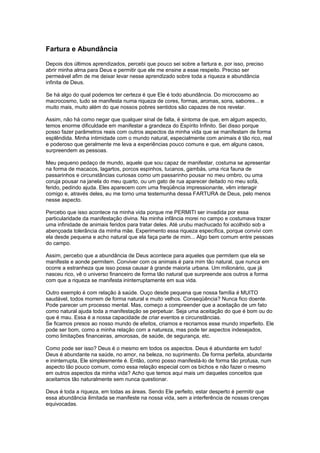 Fartura e Abundância
Depois dos últimos aprendizados, percebi que pouco sei sobre a fartura e, por isso, preciso
abrir minha alma para Deus e permitir que ele me ensine a esse respeito. Preciso ser
permeável afim de me deixar levar nesse aprendizado sobre toda a riqueza e abundância
infinita de Deus.
Se há algo do qual podemos ter certeza é que Ele é todo abundância. Do microcosmo ao
macrocosmo, tudo se manifesta numa riqueza de cores, formas, aromas, sons, sabores... e
muito mais, muito além do que nossos pobres sentidos são capazes de nos revelar.
Assim, não há como negar que qualquer sinal de falta, é sintoma de que, em algum aspecto,
temos enorme dificuldade em manifestar a grandeza do Espírito Infinito. Sei disso porque
posso fazer parâmetros reais com outros aspectos da minha vida que se manifestam de forma
esplêndida. Minha intimidade com o mundo natural, especialmente com animais é tão rico, real
e poderoso que geralmente me leva a experiências pouco comuns e que, em alguns casos,
surpreendem as pessoas.
Meu pequeno pedaço de mundo, aquele que sou capaz de manifestar, costuma se apresentar
na forma de macacos, lagartos, porcos espinhos, tucanos, gambás, uma rica fauna de
passarinhos e circunstâncias curiosas como um passarinho pousar no meu ombro, ou uma
coruja pousar na janela do meu quarto, ou um gato de rua aparecer deitado no meu sofá,
ferido, pedindo ajuda. Eles aparecem com uma freqüência impressionante, vêm interagir
comigo e, através deles, eu me torno uma testemunha dessa FARTURA de Deus, pelo menos
nesse aspecto.
Percebo que isso acontece na minha vida porque me PERMITI ser invadida por essa
particularidade da manifestação divina. Na minha infância morei no campo e costumava trazer
uma infinidade de animais feridos para tratar deles. Até urubu machucado foi acolhido sob a
abençoada tolerância da minha mãe. Experimento essa riqueza específica, porque convivi com
ela desde pequena e acho natural que ela faça parte de mim... Algo bem comum entre pessoas
do campo.
Assim, percebo que a abundância de Deus acontece para aqueles que permitem que ela se
manifeste e aonde permitem. Conviver com os animais é para mim tão natural, que nunca em
ocorre a estranheza que isso possa causar à grande maioria urbana. Um milionário, que já
nasceu rico, vê o universo financeiro de forma tão natural que surpreende aos outros a forma
com que a riqueza se manifesta ininterruptamente em sua vida.
Outro exemplo é com relação à saúde. Ouço desde pequena que nossa família é MUITO
saudável, todos morrem de forma natural e muito velhos. Conseqüência? Nunca fico doente.
Pode parecer um processo mental. Mas, começo a compreender que a aceitação de um fato
como natural ajuda toda a manifestação se perpetuar. Seja uma aceitação do que é bom ou do
que é mau. Essa é a nossa capacidade de criar eventos e circunstâncias.
Se ficamos presos ao nosso mundo de efeitos, criamos e recriamos esse mundo imperfeito. Ele
pode ser bom, como a minha relação com a natureza, mas pode ter aspectos indesejados,
como limitações financeiras, amorosas, de saúde, de segurança, etc.
Como pode ser isso? Deus é o mesmo em todos os aspectos. Deus é abundante em tudo!
Deus é abundante na saúde, no amor, na beleza, no suprimento. De forma perfeita, abundante
e ininterrupta, Ele simplesmente é. Então, como posso manifestá-lo de forma tão profusa, num
aspecto tão pouco comum, como essa relação especial com os bichos e não fazer o mesmo
em outros aspectos da minha vida? Acho que temos aqui mais um daqueles conceitos que
aceitamos tão naturalmente sem nunca questionar.
Deus é toda a riqueza, em todas as áreas. Sendo Ele perfeito, estar desperto é permitir que
essa abundância ilimitada se manifeste na nossa vida, sem a interferência de nossas crenças
equivocadas.
 