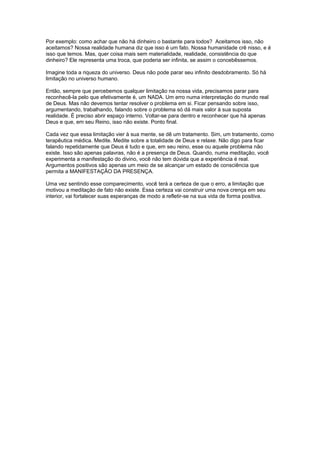 Por exemplo: como achar que não há dinheiro o bastante para todos? Aceitamos isso, não
aceitamos? Nossa realidade humana diz que isso é um fato. Nossa humanidade crê nisso, e é
isso que temos. Mas, quer coisa mais sem materialidade, realidade, consistência do que
dinheiro? Ele representa uma troca, que poderia ser infinita, se assim o concebêssemos.
Imagine toda a riqueza do universo. Deus não pode parar seu infinito desdobramento. Só há
limitação no universo humano.
Então, sempre que percebemos qualquer limitação na nossa vida, precisamos parar para
reconhecê-la pelo que efetivamente é, um NADA. Um erro numa interpretação do mundo real
de Deus. Mas não devemos tentar resolver o problema em si. Ficar pensando sobre isso,
argumentando, trabalhando, falando sobre o problema só dá mais valor à sua suposta
realidade. É preciso abrir espaço interno. Voltar-se para dentro e reconhecer que há apenas
Deus e que, em seu Reino, isso não existe. Ponto final.
Cada vez que essa limitação vier à sua mente, se dê um tratamento. Sim, um tratamento, como
terapêutica médica. Medite. Medite sobre a totalidade de Deus e relaxe. Não digo para ficar
falando repetidamente que Deus é tudo e que, em seu reino, esse ou aquele problema não
existe. Isso são apenas palavras, não é a presença de Deus. Quando, numa meditação, você
experimenta a manifestação do divino, você não tem dúvida que a experiência é real.
Argumentos positivos são apenas um meio de se alcançar um estado de consciência que
permita a MANIFESTAÇÃO DA PRESENÇA.
Uma vez sentindo esse comparecimento, você terá a certeza de que o erro, a limitação que
motivou a meditação de fato não existe. Essa certeza vai construir uma nova crença em seu
interior, vai fortalecer suas esperanças de modo a refletir-se na sua vida de forma positiva.
 