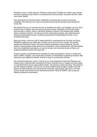 Abandone o erro, o medo, ignore-o. Pense em outra coisa. Focalize sua mente e seu coração
em Deus e lembre-se que medo é o reconhecimento de outro poder, mas além de Deus, nada
mais existe. Medite.
Para aprendizes do Caminho Infinito, Goldsmith recomenda três ou quatro minutos de
meditação, três vezes ao dia. É pouco se pararmos para pensar que isso pode transformar
nossa vida.
Ele também diz que, no momento em que se identifica uma falta, uma limitação, um erro, deve-
se parar tudo e meditar, nem que seja por poucos minutos. Se alguém vier lhe pedir ajuda,
deve-se fazer o mesmo: Parar o que estiver fazendo e reservar uns instantes para meditar
sobre a presença de Deus. Uns poucos minutos, após alguma prática, são suficientes para
alcançar aquele estado de paz e confiança que permite a manifestação do Cristo, ou da
consciência de Deus.
Mais para frente, conforme você for desenvolvendo a capacidade de se conectar com Deus,
Goldsmith sugere que se medite até 12 vezes ao dia, de um a cinco minutos. Há aqueles
capazes de meditar por horas, mas somos apenas aprendizes e pouco sabemos, por isso
mesmo, nossos passos iniciais devem ser na medida do nosso conhecimento. De nada adianta
ficar horas meditando para depois, em quinze minutos, ser arrancado da paz de Deus, por
qualquer problema humano de nossa vida.
Podemos passar o dia lembrando de questões do nosso aprendizado e educar a mente para
parar e refletir; imaginar, como seria esse momento, se mergulhado na presença de Deus. Não
interessa o que estejamos fazendo: lavando a louça ou escrevendo uma tese.
Isso me lembra algo bem curioso. Você já se viu numa situação de medo real? Reparou que
nessas horas, instintivamente, pensamos em Deus? Quando ocorre o colapso da nossa mente
e o reconhecimento de que nada podemos fazer, nós abrimos a porta para Deus. Nós gritamos
por Ele. Nessas ocasiões, muito de nós, se tornam testemunhas de algum milagre. Isso não
deveria acontecer apenas nos nossos piores momentos, mas sempre, todo dia e o dia todo,
para as coisas mais banais da vida. Deus está presente TODO O TEMPO, não só quando
estamos realmente encrencados.
 