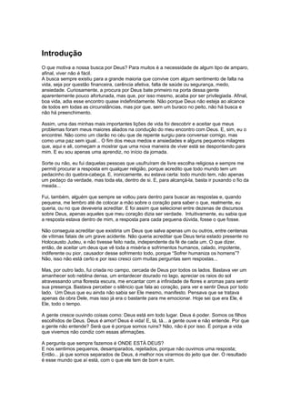Introdução
O que motiva a nossa busca por Deus? Para muitos é a necessidade de algum tipo de amparo,
afinal, viver não é fácil.
A busca sempre existiu para a grande maioria que convive com algum sentimento de falta na
vida, seja por questão financeira, carência afetiva, falta de saúde ou segurança, medo,
ansiedade. Curiosamente, a procura por Deus bate primeiro na porta dessa gente
aparentemente pouco afortunada, mas que, por isso mesmo, acaba por ser privilegiada. Afinal,
boa vida, adia esse encontro quase indefinidamente. Não porque Deus não esteja ao alcance
de todos em todas as circunstâncias, mas por que, sem um buraco no peito, não há busca e
não há preenchimento.
Assim, uma das minhas mais importantes lições de vida foi descobrir e aceitar que meus
problemas foram meus maiores aliados na condução do meu encontro com Deus. E, sim, eu o
encontrei. Não como um clarão no céu que de repente surgiu para conversar comigo, mas
como uma paz sem igual... O fim dos meus medos e ansiedades e alguns pequenos milagres
que, aqui e ali, começam a mostrar que uma nova maneira de viver está se despontando para
mim. E eu sou apenas uma aprendiz, no início da jornada.
Sorte ou não, eu fui daquelas pessoas que usufruíram de livre escolha religiosa e sempre me
permiti procurar a resposta em qualquer religião, porque acredito que todo mundo tem um
pedacinho do quebra-cabeça. E, ironicamente, eu estava certa: todo mundo tem, não apenas
um pedaço da verdade, mas toda ela, dentro de si. E, para alcançá-la, basta ir puxando o fio da
meada...
Fui, também, alguém que sempre se voltou para dentro para buscar as respostas e, quando
pequena, me lembro até de colocar a mão sobre o coração para saber o que, realmente, eu
queria, ou no que deveveria acreditar. E foi assim que selecionei entre dezenas de discursos
sobre Deus, apenas aqueles que meu coração dizia ser verdade. Intuitivamente, eu sabia que
a resposta estava dentro de mim, a resposta para cada pequena dúvida, fosse o que fosse.
Não conseguia acreditar que existiria um Deus que salva apenas um ou outros, entre centenas
de vítimas fatais de um grave acidente. Não queria acreditar que Deus teria estado presente no
Holocausto Judeu, e não tivesse feito nada, independente da fé de cada um. O que dizer,
então, de aceitar um deus que vê toda a miséria e sofrimentos humanos, calado, impotente,
indiferente ou pior, causador desse sofrimento todo, porque “Sofrer humaniza os homens”?
Não, isso não está certo e por isso cresci com muitas perguntas sem respostas...
Mas, por outro lado, fui criada no campo, cercada de Deus por todos os lados. Bastava ver um
amanhecer sob neblina densa, um entardecer dourado no lago, apreciar os raios do sol
atravessando uma floresta escura, me encantar com a infinidade de flores e aromas para sentir
sua presença. Bastava perceber o silêncio que fala ao coração, para ver e sentir Deus por todo
lado. Um Deus que eu ainda não sabia ser Ele mesmo, manifesto. Pensava que se tratava
apenas da obra Dele, mas isso já era o bastante para me emocionar. Hoje sei que era Ele, é
Ele, todo o tempo.
A gente cresce ouvindo coisas como: Deus está em todo lugar. Deus é poder. Somos os filhos
escolhidos de Deus. Deus é amor! Deus é vida! E, tá, tá... a gente ouve e não entende. Por que
a gente não entende? Será que é porque somos ruins? Não, não é por isso. É porque a vida
que vivemos não condiz com essas afirmações.
A pergunta que sempre fazemos é ONDE ESTÁ DEUS?
E nos sentimos pequenos, desamparados, rejeitados, porque não ouvimos uma resposta;
Então... já que somos separados de Deus, é melhor nos virarmos do jeito que der. O resultado
é esse mundo que aí está, com o que ele tem de bom e ruim.
 
