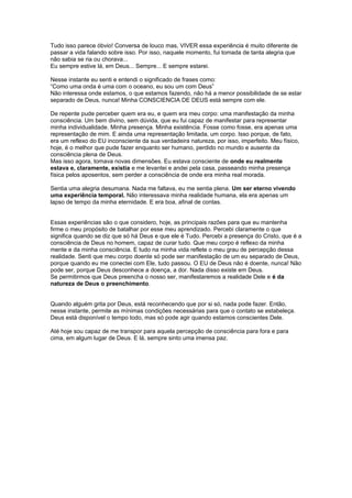 Tudo isso parece óbvio! Conversa de louco mas, VIVER essa experiência é muito diferente de
passar a vida falando sobre isso. Por isso, naquele momento, fui tomada de tanta alegria que
não sabia se ria ou chorava...
Eu sempre estive lá, em Deus... Sempre... E sempre estarei.
Nesse instante eu senti e entendi o significado de frases como:
“Como uma onda é uma com o oceano, eu sou um com Deus”
Não interessa onde estamos, o que estamos fazendo, não há a menor possibilidade de se estar
separado de Deus, nunca! Minha CONSCIENCIA DE DEUS está sempre com ele.
De repente pude perceber quem era eu, e quem era meu corpo: uma manifestação da minha
consciência. Um bem divino, sem dúvida, que eu fui capaz de manifestar para representar
minha individualidade. Minha presença. Minha existência. Fosse como fosse, era apenas uma
representação de mim. E ainda uma representação limitada, um corpo. Isso porque, de fato,
era um reflexo do EU inconsciente da sua verdadeira natureza, por isso, imperfeito. Meu físico,
hoje, é o melhor que pude fazer enquanto ser humano, perdido no mundo e ausente da
consciência plena de Deus.
Mas isso agora, tomava novas dimensões. Eu estava consciente de onde eu realmente
estava e, claramente, existia e me levantei e andei pela casa, passeando minha presença
física pelos aposentos, sem perder a consciência de onde era minha real morada.
Sentia uma alegria desumana. Nada me faltava, eu me sentia plena. Um ser eterno vivendo
uma experiência temporal. Não interessava minha realidade humana, ela era apenas um
lapso de tempo da minha eternidade. E era boa, afinal de contas.
Essas experiências são o que considero, hoje, as principais razões para que eu mantenha
firme o meu propósito de batalhar por esse meu aprendizado. Percebi claramente o que
significa quando se diz que só há Deus e que ele é Tudo. Percebi a presença do Cristo, que é a
consciência de Deus no homem, capaz de curar tudo. Que meu corpo é reflexo da minha
mente e da minha consciência. E tudo na minha vida reflete o meu grau de percepção dessa
realidade. Senti que meu corpo doente só pode ser manifestação de um eu separado de Deus,
porque quando eu me conectei com Ele, tudo passou. O EU de Deus não é doente, nunca! Não
pode ser, porque Deus desconhece a doença, a dor. Nada disso existe em Deus.
Se permitirmos que Deus preencha o nosso ser, manifestaremos a realidade Dele e é da
natureza de Deus o preenchimento.
Quando alguém grita por Deus, está reconhecendo que por si só, nada pode fazer. Então,
nesse instante, permite as mínimas condições necessárias para que o contato se estabeleça.
Deus está disponível o tempo todo, mas só pode agir quando estamos conscientes Dele.
Até hoje sou capaz de me transpor para aquela percepção de consciência para fora e para
cima, em algum lugar de Deus. E lá, sempre sinto uma imensa paz.
 