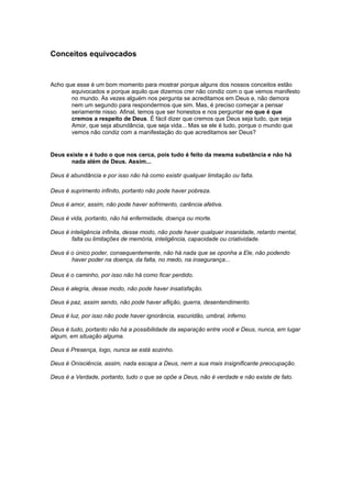 Conceitos equivocados
Acho que esse é um bom momento para mostrar porque alguns dos nossos conceitos estão
equivocados e porque aquilo que dizemos crer não condiz com o que vemos manifesto
no mundo. Às vezes alguém nos pergunta se acreditamos em Deus e, não demora
nem um segundo para respondermos que sim. Mas, é preciso começar a pensar
seriamente nisso. Afinal, temos que ser honestos e nos perguntar no que é que
cremos a respeito de Deus. É fácil dizer que cremos que Deus seja tudo, que seja
Amor, que seja abundância, que seja vida... Mas se ele é tudo, porque o mundo que
vemos não condiz com a manifestação do que acreditamos ser Deus?
Deus existe e é tudo o que nos cerca, pois tudo é feito da mesma substância e não há
nada além de Deus. Assim...
Deus é abundância e por isso não há como existir qualquer limitação ou falta.
Deus é suprimento infinito, portanto não pode haver pobreza.
Deus é amor, assim, não pode haver sofrimento, carência afetiva.
Deus é vida, portanto, não há enfermidade, doença ou morte.
Deus é inteligência infinita, desse modo, não pode haver qualquer insanidade, retardo mental,
falta ou limitações de memória, inteligência, capacidade ou criatividade.
Deus é o único poder, consequentemente, não há nada que se oponha a Ele, não podendo
haver poder na doença, da falta, no medo, na insegurança...
Deus é o caminho, por isso não há como ficar perdido.
Deus é alegria, desse modo, não pode haver insatisfação.
Deus é paz, assim sendo, não pode haver aflição, guerra, desentendimento.
Deus é luz, por isso não pode haver ignorância, escuridão, umbral, inferno.
Deus é tudo, portanto não há a possibilidade da separação entre você e Deus, nunca, em lugar
algum, em situação alguma.
Deus é Presença, logo, nunca se está sozinho.
Deus é Onisciência, assim, nada escapa a Deus, nem a sua mais insignificante preocupação.
Deus é a Verdade, portanto, tudo o que se opõe a Deus, não é verdade e não existe de fato.
 