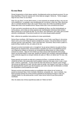 Eu sou Deus
Pensei longamente no título desse capítulo. Humildemente achei que deveria escrever: Eu sou
Deus Manifesto. Ri de mim mesma com minha falta de coragem. Vamos lá... Tenha coragem...
Diga de boca cheia: Eu sou Deus!
Dizer “Eu sou Deus” é muito difícil mesmo, e como aprendiz da verdade de Deus, isso me soa
como blasfêmia e, no passado, seria amaldiçoada por me atrever a dizer isso. Mas, afinal isso
não é a verdade absoluta? Deus não é tudo? Nosso corpo não é feito da substância divina?
Nossa alma não é uma centelha divina? Nossa mente não é uma consciência de Deus?
É claro que tenho consciência que não sou a totalidade de Deus, sou Ele individualizado na
minha pessoa, como todas as outras pessoas são manifestações individuais Dele também.
Mas é preciso ter a convicção de dizer “Eu sou Deus” sem sofrimento, sem culpa, sem se sentir
atrevido e amaldiçoado. O que teria incutido em mim tanta desaprovação pessoal?
Bem, voltemos às questões mais positivas do nosso aprendizado.
Somos Deus manifesto. (OK! Sejamos mais humildes, rsrsrs) Tudo o que Deus é, nós somos.
Assim como uma onda é feita da mesma substância do oceano, nós somos feitos do mesmo
princípio que faz o que seja Deus. Tudo o que Deus tem, nós temos. Deus é todo o poder e o
poder de Deus reside em nós, em cada um de nós.
Há quem se sinta incomodado com a “arrogância” de ser pensar detentor do poder de Deus.
Muita gente se ressente disso. Somos levados a acreditar que isso é uma blasfêmia porque
nos imaginamos indignos ou tememos as conseqüências desse poder em mãos erradas,
inclusive as nossas... Algo em nós sinaliza que essa crença pode representar sério perigo.
Quem nos dá esse alerta é nosso ego, aquele ser histórico que compõem cada personalidade
e foi construído segundo as crenças culturais de cada um. Não é um alerta real. Por isso, não
tema.
Posso garantir que quando se está sob a presença de Deus, o comando de Deus, sob a
influência de Deus, nem passa pela mente qualquer coisa que não seja o amor, a paz, o bem
estar, a fartura, a plenitude... E quem sente tal coisa não precisa ver ninguém como inimigo;
não precisa se defender de nada, não põe nada em perigo, nem deseja o mal. Estar em Deus é
tão agradavelmente superior que não há espaço para outra coisa além da felicidade e vontade
de compartilhar a divina essência com todos.
Sempre ouvimos que devemos praticar as qualidades mais nobres do ser humano se
quisermos alcançar Deus. Amor, bondade, tolerância, compaixão, etc... Isso é verdade, mas
fiquei surpresa quando tive minha primeira experiência da presença de Deus e notei que,
naquele estado, eu não podia pensar e sentir nada menos nobre do que Deus poderia
manifestar.
Obs.:Os relatos das minhas experiências estão em “Diário do Herói”
 