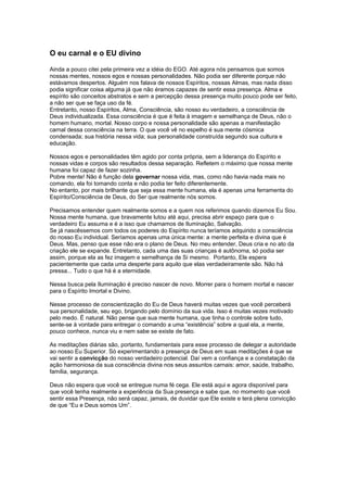 O eu carnal e o EU divino
Ainda a pouco citei pela primeira vez a idéia do EGO. Até agora nós pensamos que somos
nossas mentes, nossos egos e nossas personalidades. Não podia ser diferente porque não
estávamos despertos. Alguém nos falava de nossos Espíritos, nossas Almas, mas nada disso
podia significar coisa alguma já que não éramos capazes de sentir essa presença. Alma e
espírito são conceitos abstratos e sem a percepção dessa presença muito pouco pode ser feito,
a não ser que se faça uso da fé.
Entretanto, nosso Espíritos, Alma, Consciência, são nosso eu verdadeiro, a consciência de
Deus individualizada. Essa consciência é que é feita à imagem e semelhança de Deus, não o
homem humano, mortal. Nosso corpo e nossa personalidade são apenas a manifestação
carnal dessa consciência na terra. O que você vê no espelho é sua mente cósmica
condensada; sua história nessa vida; sua personalidade construída segundo sua cultura e
educação.
Nossos egos e personalidades têm agido por conta própria, sem a liderança do Espírito e
nossas vidas e corpos são resultados dessa separação. Refletem o máximo que nossa mente
humana foi capaz de fazer sozinha.
Pobre mente! Não é função dela governar nossa vida, mas, como não havia nada mais no
comando, ela foi tomando conta e não podia ter feito diferentemente.
No entanto, por mais brilhante que seja essa mente humana, ela é apenas uma ferramenta do
Espírito/Consciência de Deus, do Ser que realmente nós somos.
Precisamos entender quem realmente somos e a quem nos referimos quando dizemos Eu Sou.
Nossa mente humana, que bravamente lutou até aqui, precisa abrir espaço para que o
verdadeiro Eu assuma e é a isso que chamamos de Iluminação, Salvação.
Se já nascêssemos com todos os poderes do Espírito nunca teríamos adquirido a consciência
do nosso Eu individual. Seríamos apenas uma única mente: a mente perfeita e divina que é
Deus. Mas, penso que esse não era o plano de Deus. No meu entender, Deus cria e no ato da
criação ele se expande. Entretanto, cada uma das suas crianças é autônoma, só podia ser
assim, porque ela as fez imagem e semelhança de Si mesmo. Portanto, Ele espera
pacientemente que cada uma desperte para aquilo que elas verdadeiramente são. Não há
pressa... Tudo o que há é a eternidade.
Nessa busca pela Iluminação é preciso nascer de novo. Morrer para o homem mortal e nascer
para o Espírito Imortal e Divino.
Nesse processo de conscientização do Eu de Deus haverá muitas vezes que você perceberá
sua personalidade, seu ego, brigando pelo domínio da sua vida. Isso é muitas vezes motivado
pelo medo. É natural. Não pense que sua mente humana, que tinha o controle sobre tudo,
sente-se à vontade para entregar o comando a uma “existência” sobre a qual ela, a mente,
pouco conhece, nunca viu e nem sabe se existe de fato.
As meditações diárias são, portanto, fundamentais para esse processo de delegar a autoridade
ao nosso Eu Superior. Só experimentando a presença de Deus em suas meditações é que se
vai sentir a convicção do nosso verdadeiro potencial. Daí vem a confiança e a constatação da
ação harmoniosa da sua consciência divina nos seus assuntos carnais: amor, saúde, trabalho,
família, segurança.
Deus não espera que você se entregue numa fé cega. Ele está aqui e agora disponível para
que você tenha realmente a experiência da Sua presença e sabe que, no momento que você
sentir essa Presença, não será capaz, jamais, de duvidar que Ele existe e terá plena convicção
de que “Eu e Deus somos Um”.
 