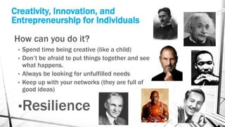 Creativity, Innovation, and
Entrepreneurship for Individuals
How can you do it?
• Spend time being creative (like a child)
• Don’t be afraid to put things together and see
what happens.
• Always be looking for unfulfilled needs
• Keep up with your networks (they are full of
good ideas)
•Resilience
 