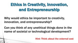 Why would ethics be important to creativity,
innovation, and entrepreneurship?
Can you think of any unethical things done in the
name of societal or technological development?
Hint: Think about the external cost
 