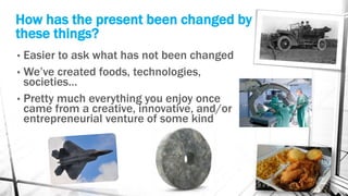 How has the present been changed by
these things?
• Easier to ask what has not been changed
• We’ve created foods, technologies,
societies…
• Pretty much everything you enjoy once
came from a creative, innovative, and/or
entrepreneurial venture of some kind
 