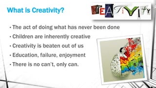 What is Creativity?
• The act of doing what has never been done
• Children are inherently creative
• Creativity is beaten out of us
• Education, failure, enjoyment
• There is no can’t, only can.
 