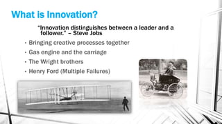 What is Innovation?
“Innovation distinguishes between a leader and a
follower.” – Steve Jobs
• Bringing creative processes together
• Gas engine and the carriage
• The Wright brothers
• Henry Ford (Multiple Failures)
 