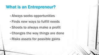 What is an Entrepreneur?
• Always seeks opportunities
• Finds new ways to fulfill needs
• Shoots to always make a profit
• Changes the way things are done
• Risks assets for possible gains
 