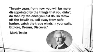 "Twenty years from now, you will be more
disappointed by the things that you didn't
do than by the ones you did do, so throw
off the bowlines, sail away from safe
harbor, catch the trade winds in your sails.
Explore, Dream, Discover.“
-Mark Twain
 