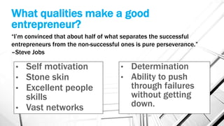 What qualities make a good
entrepreneur?
• Self motivation
• Stone skin
• Excellent people
skills
• Vast networks
• Determination
• Ability to push
through failures
without getting
down.
“I’m convinced that about half of what separates the successful
entrepreneurs from the non-successful ones is pure perseverance.”
–Steve Jobs
 