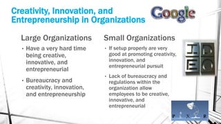 Creativity, Innovation, and
Entrepreneurship in Organizations
Large Organizations
• Have a very hard time
being creative,
innovative, and
entrepreneurial
• Bureaucracy and
creativity, innovation,
and entrepreneurship
Small Organizations
• If setup properly are very
good at promoting creativity,
innovation, and
entrepreneurial pursuit
• Lack of bureaucracy and
regulations within the
organization allow
employees to be creative,
innovative, and
entrepreneurial
 