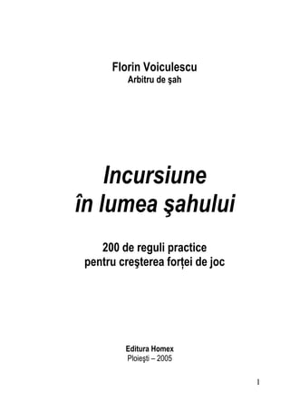 Florin Voiculescu
Arbitru de şah
Incursiune
în lumea şahului
200 de reguli practice
pentru creşterea forţei de joc
Editura Homex
Ploieşti – 2005
1
 