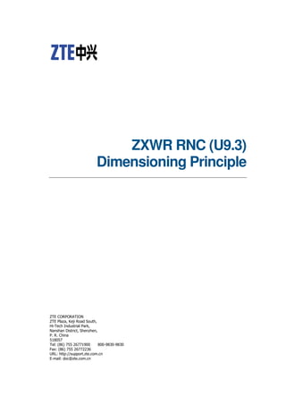 ZXWR RNC (U9.3)
Dimensioning Principle
ZTE CORPORATION
ZTE Plaza, Keji Road South,
Hi-Tech Industrial Park,
Nanshan District, Shenzhen,
P. R. China
518057
Tel: (86) 755 26771900 800-9830-9830
Fax: (86) 755 26772236
URL: http://support.zte.com.cn
E-mail: doc@zte.com.cn
 