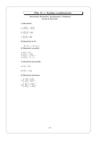 '
&
$
%
Fila 14 = Analiza combinatorie
Factorialul, Permutari, Aranjamente, Combinari
Lectia 2=Exercitii
1) Rezolvati:
a) (2n)!
(2n−3)! = 20·n!
(n−2)!
b) (2n−1)!
(2n−3)! > 420
c) (n−3)!
(n−5)! < 306
2) Rezolvati in N:
A4
n · Pn−4 = 42 · Pn−2
3) Rezolvati ecuatiile:
a) 5C3
n = C4
n+2
b) 3Cn−1
2n = 5Cn
2n−1
c) Cn+1
n+3 = n2
− 4
4) Rezolvati inecuatiile:
a) C7
2n > C5
2n
b) Ck−1
19 < Ck
19
5) Rezolvati sistemele:
a)
5Ay
x = 2Ay
x+1
3Cy
x = 2Cy−1
x
b)
Ay−2
2x = 8Ay−3
2x
3Cy−2
2x = 8Cy−3
2x
111
 