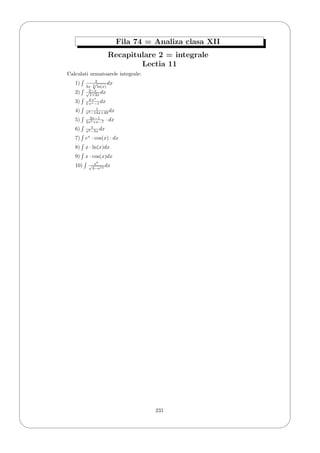 '
&
$
%
Fila 74 = Analiza clasa XII
Recapitulare 2 = integrale
Lectia 11
Calculati urmatoarele integrale:
1) 2
3x· 3
√
ln(x)
dx
2) 2−x√
1+3x
dx
3) 4·ex
5·ex−1 dx
4) 1
x2−14x+49 dx
5) 2x−1
2x2+x−7 · dx
6) 1
x2−5x dx
7) ex
· cos(x) · dx
8) x · ln(x)dx
9) x · cos(x)dx
10) x6
√
4−x14
dx
231
 