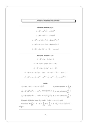 '
&
$
%
Memo 7: Formule de algebra:
Formule pentru (a+b)n
(a + b)2
= a2
+ 2 ∗ a ∗ b + b2
(a − b)2
= a2
− 2 ∗ a ∗ b + b2
(a + b)3
= a3
+ 3 ∗ a2
∗ b + 3 ∗ a ∗ b2
+ b3
(a − b)3
= a3
− 3 ∗ a2
∗ b + 3 ∗ a ∗ b2
− b3
(a − b)4
= (a − b)3
∗ (a − b) s.a.m.d.
Formule pentru an
+bn
a2
− b2
= (a − b) ∗ (a + b)
a3
− b3
= (a − b) ∗ (a2
+ a ∗ b + b2
)
a3
+ b3
= (a + b) ∗ (a2
− a ∗ b + b2
)
an
− bn
= (a − b) ∗ (an−1
+ an−2
∗ b1
+ an−3
∗ b2
+ .... + bn−1
)
an
+ bn
= (a + b) ∗ (an−1
− an−2
∗ b1
+ an−3
∗ b2
− .... + bn−1
)
Sume
S1 = 1 + 2 + 3 + · · · + n = n∗(n+1)
2 S1 se mai noteaza cu
n
k=1
k
S2 = 12
+ 22
+ 32
+ · · · + n2
= n∗(n+1)∗(2∗n+1)
6 S2 se mai noteaza cu
n
k=1
k2
S3 = 13
+ 23
+ 33
+ · · · + n3
= S2
1 = (n∗(n+1)
2 )2
S3 se mai noteaza cu
n
k=1
k3
Exemplu: Calculati suma S = 1 ∗ 2 + 2 ∗ 3 + ..... + n ∗ (n + 1)
Rezolvare: S=
n
k=1
k ∗ (k + 1) =
n
k=1
k2
+
n
k=1
= S2 + S1 = n∗(n+1)∗(2∗n+1)
6 +
n∗(n+1)
2
25
 