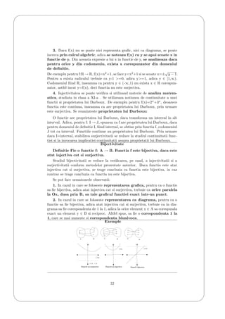 '
&
$
%
3. Daca f(x) nu se poate nici reprezenta graﬁc, nici ca diagrama, se poate
incerca prin calcul algebric, adica se noteaza f(x) cu y se apoi scoate x in
functie de y. Din aceasta expresie a lui x in functie de y, se analizeaza daca
pentru orice y din codomeniu, exista x corespunzator din domeniul
de deﬁnitie.
De exemplu pentru f:R → R, f(x)=x2
+1, se face y=x2
+1 si se scoate x=±
√
y − 1.
Pentru a exista radicalul trebuie ca y-1 >=0, adica y>=1, adica y ∈ [1,∞).
Codomeniul ﬁind R, inseamna ca pentru y ∈ (-∞,1) nu exista x ∈ R corespun-
zator, astfel incat y=f(x), deci functia nu este surjectiva.
4. Injectivitatea se poate veriﬁca si utilizand materie de analiza matem-
atica, studiata in clasa a XI-a . Se utilizeaza notiunea de continuitate a unei
functii si proprietatea lui Darboux. De exemplu pentru f(x)=2x
+3x
, deoarece
functia este continua, inseamna ca are proprietatea lui Darboux, prin urmare
este surjectiva. Se reaminteste proprietatea lui Darboux:
O functie are proprietatea lui Darboux, daca transforma un interval in alt
interval. Adica, pentru f: I → J, spunem ca f are proprietatea lui Darboux, daca
pentru domeniul de deﬁnitie I, ﬁind interval, se obtine prin functia f, codomeniul
J tot ca interval. Functiile continue au proprietatea lui Darboux. Prin urmare
daca I=interval, stabilirea surjectivitatii se reduce la studiul continuitatii func-
tiei si la invocarea implicatiei continuitatii asupra proprietatii lui Darboux.
Bijectivitate
Deﬁnitie Fie o functie f: A → B. Functia f este bijectiva, daca este
atat injectiva cat si surjectiva.
Studiul bijectivitatii se reduce la veriﬁcarea, pe rand, a injectivitatii si a
surjectivitatii conform metodelor prezentate anterior. Daca functia este atat
injectiva cat si surjectiva, se trage concluzia ca functia este bijectiva, in caz
contrar se trage concluzia ca functia nu este bijectiva.
Se pot face urmatoarele observatii:
1. In cazul in care se foloseste reprezentarea graﬁca, pentru ca o functie
sa ﬁe bijectiva, adica atat injectiva cat si surjectiva, trebuie ca orice paralela
la Ox, dusa prin B, sa taie graﬁcul functiei exact intr-un punct.
2. In cazul in care se foloseste reprezentarea ca diagrama, pentru ca o
functie sa ﬁe bijectiva, adica atat injectiva cat si surjectiva, trebuie ca in dia-
grama sa ﬁe corespondenta de 1 la 1, adica la orice element x ∈ A sa corespunda
exact un element y ∈ B si reciproc. Altfel spus, sa ﬁe o corespondenta 1 la
1, care se mai numeste si corespondenta biunivoca.
Exemple
A B A B A
B
Ox
Ox Ox
f: R → R
Functii ne-surjective Functii ne-injective Functii bijective
32
 