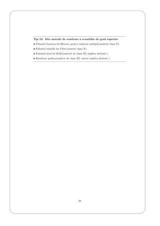 '
&
$
%
Tip 10. Alte metode de rezolvare a ecuatiilor de grad superior
• Folosind teorema lui B´ezout, pentru radacini multiple(materie clasa X)
• Folosind relatiile lui Vi`ete(materie clasa X)
• Folosind sirul lui Rolle(materie de clasa XI, implica derivate )
• Rezolvare graﬁca(materie de clasa XI, uneori implica derivate )
48
 
