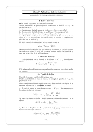 '
&
$
%
Memo 27 Aplicatii ale limitelor de functii
Continuitate, Derivate, Derivabilitate, Asimptote
1. Functii continue
Orice functie elementara este continua pe interval.
Studiul continuitatii se pune in puncte, de exemplu in punctul x = x0. Se
procedeaza astfel:
1. - Se calculeaza limita la stanga in x0, ls|x=x0 = limx→x0(x<x0)f(x)
2. - Se calculeaza limita la dreapta in x0, ld|x=x0 = limx→x0(x>x0)f(x)
3. - Se calculeaza valoarea functiei in punctul x0, adica f(x0)
4. - Daca limita la stanga in x0 este egala cu limita la dreapta in x0 si este
egala cu f(x0), atunci functia f(x) este continua in punctul x0, altfel f(x) nu
este continua in punctul x0.
Pe scurt, conditia de continuitate intr-un punct x0 este ca
ls|x=x0 = ld|x=x0 = f(x0)
Deoarece studiul continuitatii se face in puncte, problemele de continuitate apar
la probleme la care f(x) se da sub forma de acolada, studiul efectuandu-se in
punctele in care functia isi schimba forma.
2. Deﬁnitia derivatei
Derivata functiei f(x) in punctul x0 se noteaza cu f(x)x=x0
si se deﬁneste
astfel:
f(x)x=x0
= lim
x→x0
f(x) − f(x0)
x − x0
Prin aplicarea formulei anterioare asupra functiile cunoscute, s-a obtinut tabelul
de derivare.
3. Functii derivabile
Functiile elementare sunt derivabile pe intervale.
Studiul derivabilitatii se pune in puncte, de exemplu in punctul x = x0. Se
procedeaza astfel:
Functia f(x) este derivabila in punctul x = x0, daca derivata la stanga in x0 si
derivata la dreapta in x0 sunt egale si ﬁnite.
a) Derivata la stanga in punctul x0 se noteaza cu f s(x=x0) si se calculeaza cu
formula de deﬁnitie a derivatei:
f(x)s(x = x0) = lim
x→x0,x<x0
f(x) − f(x0)
x − x0
Se poate calcula cu regula lui l’Hˆopital deoarece exista nedeterminare 0
0 si se
obtine
f(x)s(x = x0) = lim
x→x0,x<x0
f (x)
b) Derivata la dreapta in punctul x0 se noteaza cu f d(x=x0) si se calculeaza cu
formula de deﬁnitie a derivatei:
f(x)s(x = x0) = lim
x→x0,x>x0
f(x) − f(x0)
x − x0
65
 