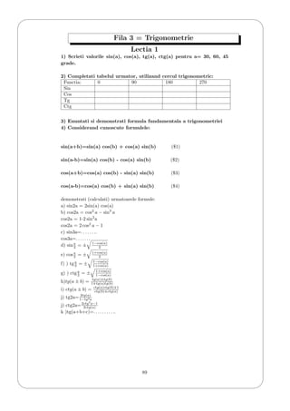 '
&
$
%
Fila 3 = Trigonometrie
Lectia 1
1) Scrieti valorile sin(a), cos(a), tg(a), ctg(a) pentru a= 30, 60, 45
grade.
2) Completati tabelul urmator, utilizand cercul trigonometric:
Functia: 0 90 180 270
Sin
Cos
Tg
Ctg
3) Enuntati si demonstrati formula fundamentala a trigonometriei
4) Considerand cunoscute formulele:
sin(a+b)=sin(a) cos(b) + cos(a) sin(b) ($1)
sin(a-b)=sin(a) cos(b) - cos(a) sin(b) ($2)
cos(a+b)=cos(a) cos(b) - sin(a) sin(b) ($3)
cos(a-b)=cos(a) cos(b) + sin(a) sin(b) ($4)
demonstrati (calculati) urmatoarele formule:
a) sin2a = 2sin(a) cos(a)
b) cos2a = cos2
a − sin2
a
cos2a = 1-2 sin2
a
cos2a = 2 cos2
a − 1
c) sin3a=. . . . . . ..
cos3a=. . . . . . .
d) sina
2 = ± 1−cos(a)
2
e) cosa
2 = ± 1+cos(a)
2
f) ) tga
2 = ± 1−cos(a)
1+cos(a)
g) ) ctga
2 = ± 1+cos(a)
1−cos(a)
h)tg(a ± b) = tg(a)±tg(b)
1 tg(a)tg(b)
i) ctg(a ± b) = ctg(a)ctg(b) 1
ctg(b)±ctg(a)
j) tg2a= 2tg(a)
1−tg2a
j) ctg2a=2ctg2
a−1
2ctg(a)
k )tg(a+b+c)=. . . . . . . . . ..
89
 
