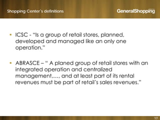 Shopping Center´s definitions
 ICSC - “Is a group of retail stores, planned,
developed and managed like an only one
operation.”
 ABRASCE – “ A planed group of retail stores with an
integrated operation and centralized
management and at least part of its rentalmanagement,…, and at least part of its rental
revenues must be part of retail´s sales revenues.”
17
 
