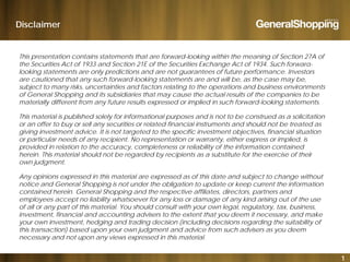 Disclaimer
This presentation contains statements that are forward-looking within the meaning of Section 27A of
the Securities Act of 1933 and Section 21E of the Securities Exchange Act of 1934 Such forward-the Securities Act of 1933 and Section 21E of the Securities Exchange Act of 1934. Such forward
looking statements are only predictions and are not guarantees of future performance. Investors
are cautioned that any such forward-looking statements are and will be, as the case may be,
subject to many risks, uncertainties and factors relating to the operations and business environments
of General Shopping and its subsidiaries that may cause the actual results of the companies to be
materially different from any future results expressed or implied in such forward-looking statements.
This material is published solely for informational purposes and is not to be construed as a solicitation
or an offer to buy or sell any securities or related financial instruments and should not be treated as
giving investment advice It is not targeted to the specific investment objectives financial situationgiving investment advice. It is not targeted to the specific investment objectives, financial situation
or particular needs of any recipient. No representation or warranty, either express or implied, is
provided in relation to the accuracy, completeness or reliability of the information contained
herein. This material should not be regarded by recipients as a substitute for the exercise of their
own judgment.own judgment.
Any opinions expressed in this material are expressed as of this date and subject to change without
notice and General Shopping is not under the obligation to update or keep current the information
contained herein. General Shopping and the respective affiliates, directors, partners and
i i i f f i i i femployees accept no liability whatsoever for any loss or damage of any kind arising out of the use
of all or any part of this material. You should consult with your own legal, regulatory, tax, business,
investment, financial and accounting advisers to the extent that you deem it necessary, and make
your own investment, hedging and trading decision (including decisions regarding the suitability of
this transaction) based upon your own judgment and advice from such advisers as you deem
1
this transaction) based upon your own judgment and advice from such advisers as you deem
necessary and not upon any views expressed in this material.
 