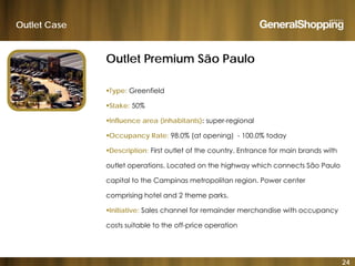 Outlet Case
Outlet Premium São Paulo
Type: Greenfield
Stake: 50%
Influence area (inhabitants): super-regional
O R t 98 0% ( t i ) 100 0% t dOccupancy Rate: 98.0% (at opening) - 100.0% today
Description: First outlet of the country. Entrance for main brands with
outlet operations Located on the highway which connects São Paulooutlet operations. Located on the highway which connects São Paulo
capital to the Campinas metropolitan region. Power center
comprising hotel and 2 theme parks.
Initiative: Sales channel for remainder merchandise with occupancy
costs suitable to the off-price operation
24
 