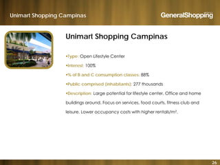 Unimart Shopping Campinas
Unimart Shopping Campinas
Type: Open Lifestyle Center
Interest: 100%
% of B and C consumption classes: 88%
P bli i d (i h bit t ) 277 th dPublic comprised (inhabitants): 277 thousands
Description: Large potential for lifestyle center. Office and home
buildings around Focus on services food courts fitness club andbuildings around. Focus on services, food courts, fitness club and
leisure. Lower occupancy costs with higher rentals/m2.
26
 