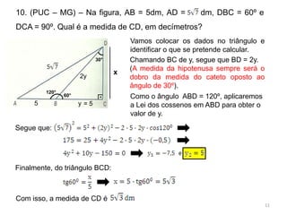10. (PUC – MG) – Na figura, AB = 5dm, AD =                 dm, DBC = 60º e
DCA = 90º. Qual é a medida de CD, em decímetros?
                                       Vamos colocar os dados no triângulo e
                                       identificar o que se pretende calcular.
                             30°       Chamando BC de y, segue que BD = 2y.
                                       (A medida da hipotenusa sempre será o
                                   x
                      2y               dobro da medida do cateto oposto ao
                                       ângulo de 30º).
         120°
                60°           .        Como o ângulo ABD = 120º, aplicaremos
     5                y =5             a Lei dos cossenos em ABD para obter o
                                       valor de y.

Segue que:




Finalmente, do triângulo BCD:



Com isso, a medida de CD é
                                                                                 11
 