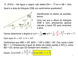 11. (FGV) – Na figura a seguir, são dados DA =             cm e AB = 3cm.
Qual é a área do triângulo CDB, em centímetros quadrados?

                                         Identificando os dados da questão,
                        30°
                           30°           temos:
                                 3       Uma vez que a altura do triângulo
                        60°              CDB é 3cm, precisamos apenas
                 120°
         = 30°                           calcular a base CD para encontrar
                                         a área.

Vamos determinar o ângulo ɵ:

Com isso                             .
Verificamos que ABD = 30º, BDC = 120º e CBD = 30º. Ora, como o lado
BD =      (hipotenusa é igual ao dobro da cateto oposto a 30º) e, como
BD = CD, temos que CD também tem medida          .

Assim:
                                                                              12
 