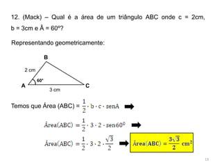 12. (Mack) – Qual é a área de um triângulo ABC onde c = 2cm,
b = 3cm e Â = 60º?

Representando geometricamente:

                 B

    2 cm

           60°
   A                        C
                     3 cm


Temos que Área (ABC) =




                                                           13
 