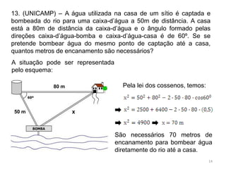 13. (UNICAMP) – A água utilizada na casa de um sítio é captada e
bombeada do rio para uma caixa-d’água a 50m de distância. A casa
está a 80m de distância da caixa-d’água e o ângulo formado pelas
direções caixa-d’água-bomba e caixa-d’água-casa é de 60º. Se se
pretende bombear água do mesmo ponto de captação até a casa,
quantos metros de encanamento são necessários?
A situação pode ser representada
pelo esquema:

             80 m                    Pela lei dos cossenos, temos:



 50 m               x



                                   São necessários 70 metros de
                                   encanamento para bombear água
                                   diretamente do rio até a casa.
                                                                     14
 