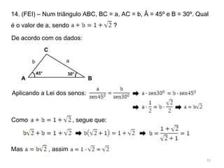 14. (FEI) – Num triângulo ABC, BC = a, AC = b, Â = 45º e B = 30º. Qual
é o valor de a, sendo                         ?

De acordo com os dados:
                 C

       b                   a

           45°             30°
   A                                B

Aplicando a Lei dos senos:



Como                           , segue que:



Mas                  , assim
                                                                     15
 