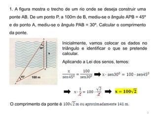 1. A figura mostra o trecho de um rio onde se deseja construir uma
ponte AB. De um ponto P, a 100m de B, mediu-se o ângulo APB = 45º
e do ponto A, mediu-se o ângulo PAB = 30º. Calcular o comprimento
da ponte.

                           Inicialmente, vamos colocar os dados no
                30°        triângulo e identificar o que se pretende
                      x    calcular.
                           Aplicando a Lei dos senos, temos:


     45°    100 m




O comprimento da ponte é
                                                                       2
 